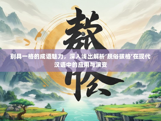 别具一格的成语魅力，深入浅出解析‘脱俗拔格’在现代汉语中的应用与演变