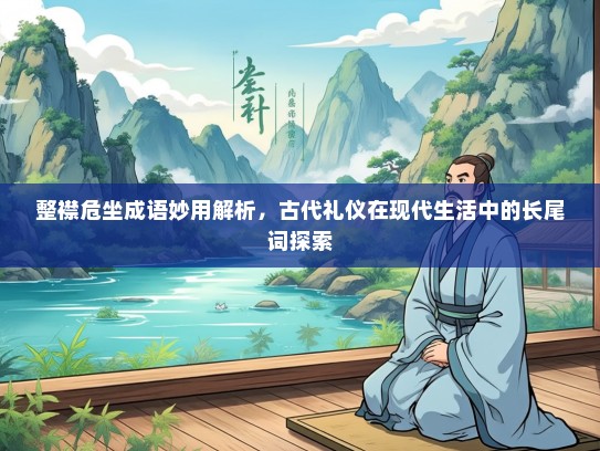 整襟危坐成语妙用解析，古代礼仪在现代生活中的长尾词探索