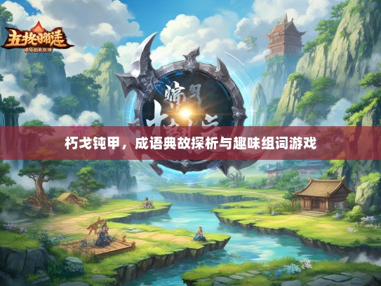 朽戈钝甲，成语典故探析与趣味组词游戏