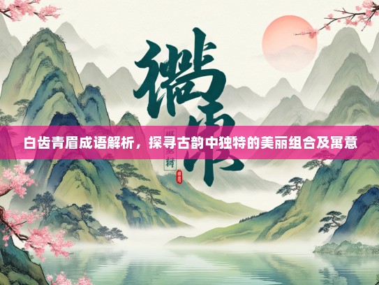 白齿青眉成语解析，探寻古韵中独特的美丽组合及寓意