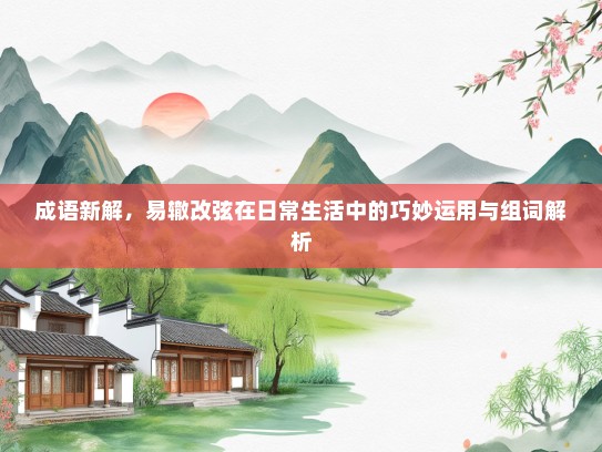 成语新解，易辙改弦在日常生活中的巧妙运用与组词解析