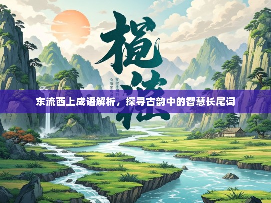 东流西上成语解析，探寻古韵中的智慧长尾词