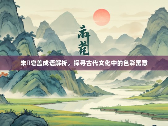 朱辬皂盖成语解析，探寻古代文化中的色彩寓意