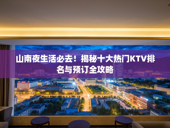 山南夜生活必去！揭秘十大热门KTV排名与预订全攻略
