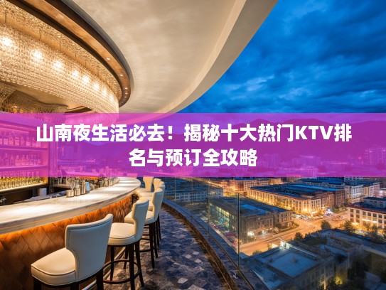山南夜生活必去！揭秘十大热门KTV排名与预订全攻略