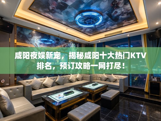 咸阳夜娱新宠，揭秘咸阳十大热门KTV排名，预订攻略一网打尽！