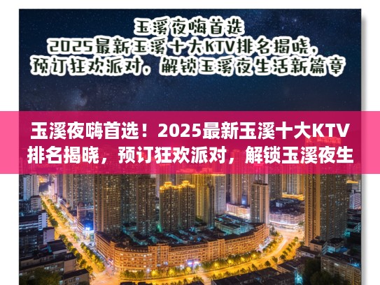 玉溪夜嗨首选！2025最新玉溪十大KTV排名揭晓，预订狂欢派对，解锁玉溪夜生活新篇章！