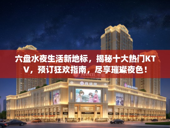 六盘水夜生活新地标，揭秘十大热门KTV，预订狂欢指南，尽享璀璨夜色！