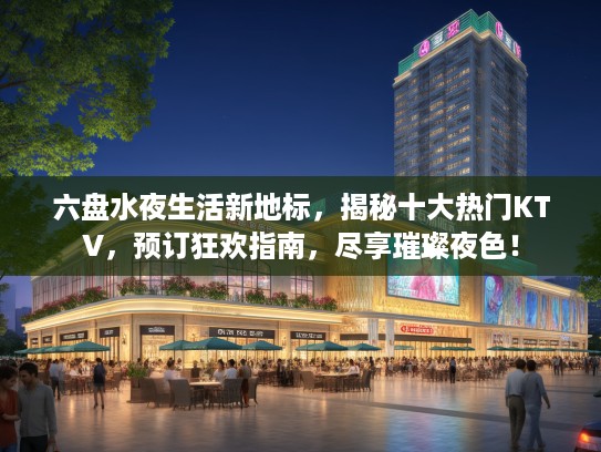六盘水夜生活新地标，揭秘十大热门KTV，预订狂欢指南，尽享璀璨夜色！