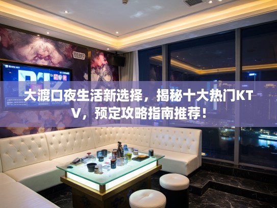 大渡口夜生活新选择，揭秘十大热门KTV，预定攻略指南推荐！