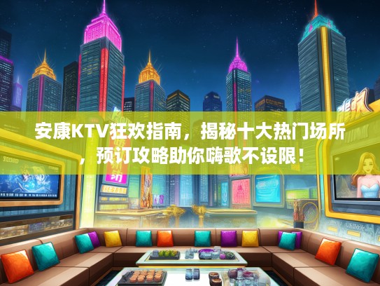 安康KTV狂欢指南，揭秘十大热门场所，预订攻略助你嗨歌不设限！
