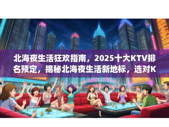 北海夜生活狂欢指南，2025十大KTV排名预定，揭秘北海夜生活新地标，选对KTV，畅享不夜城！