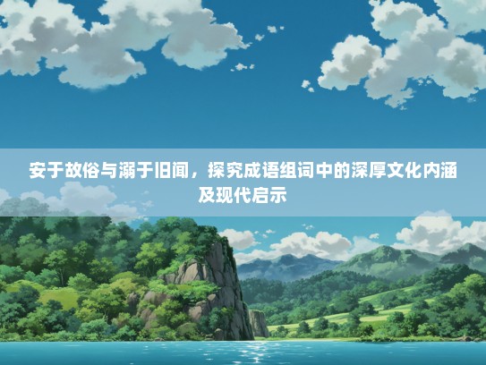 安于故俗与溺于旧闻，探究成语组词中的深厚文化内涵及现代启示