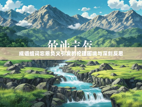 成语组词忘恩负义引发的伦理困境与深刻反思