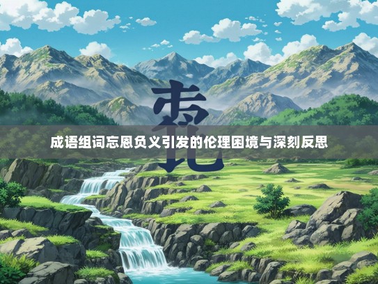 成语组词忘恩负义引发的伦理困境与深刻反思