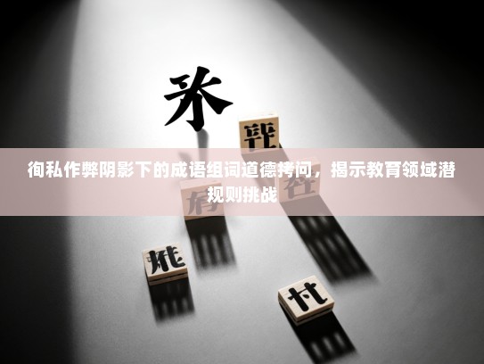 徇私作弊阴影下的成语组词道德拷问，揭示教育领域潜规则挑战