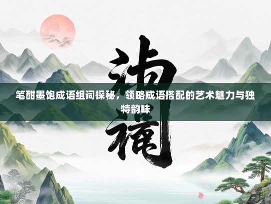 笔酣墨饱成语组词探秘，领略成语搭配的艺术魅力与独特韵味