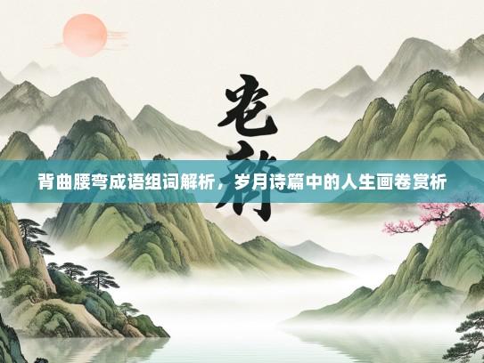 背曲腰弯成语组词解析，岁月诗篇中的人生画卷赏析