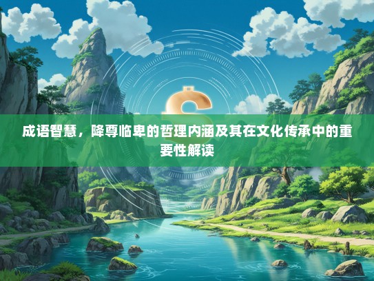 成语智慧，降尊临卑的哲理内涵及其在文化传承中的重要性解读