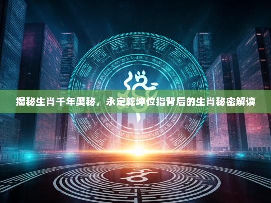 揭秘生肖千年奥秘，永定乾坤位指背后的生肖秘密解读