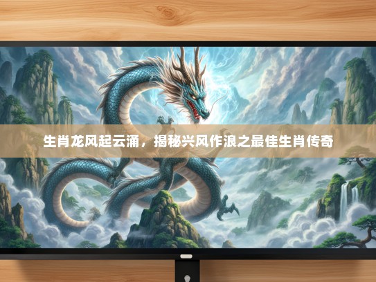 生肖龙风起云涌，揭秘兴风作浪之最佳生肖传奇