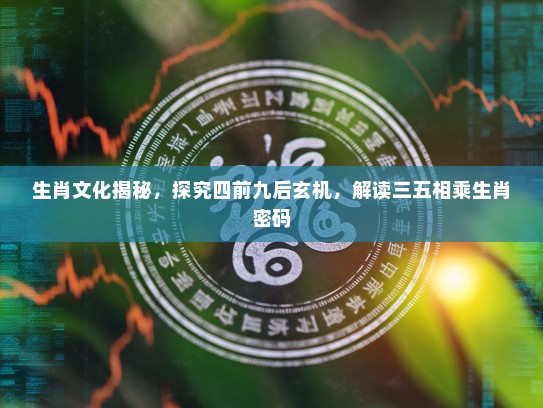 生肖文化揭秘，探究四前九后玄机，解读三五相乘生肖密码